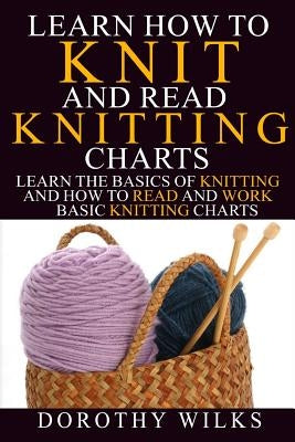 Learn How to Knit and Read Knitting Charts: Learn the Basics of Knitting and How to Read and Work Basic Knitting Charts by Wilks, Dorothy