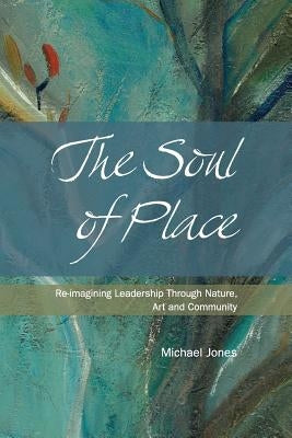 The Soul of Place: Re-imagining Leadership Through Nature, Art and Community by Jones, Michael