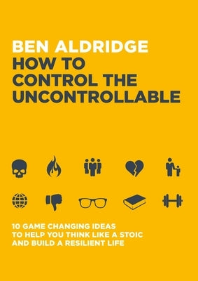 How to Control the Uncontrollable: 10 Game Changing Ideas to Help You Think Like a Stoic and Build a Resilient Life by Aldridge, Ben