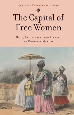 The Capital of Free Women: Race, Legitimacy, and Liberty in Colonial Mexico by Terrazas Williams, Danielle