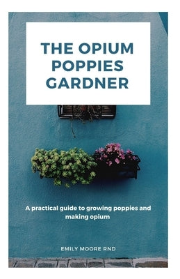 The Opium Poppies Gardner: A practical guide to growing poppies and making opium by Moore Rnd, Emily