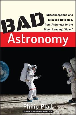 Bad Astronomy: Misconceptions and Misuses Revealed, from Astrology to the Moon Landing Hoax by Plait, Philip