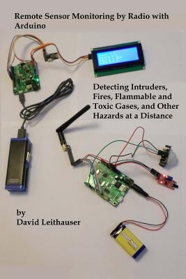 Remote Sensor Monitoring by Radio with Arduino: Detecting Intruders, Fires, Flammable and Toxic Gases, and other Hazards at a Distance by Leithauser, David