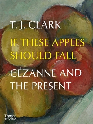 If These Apples Should Fall: Cézanne and the Present by Clark, T. J.