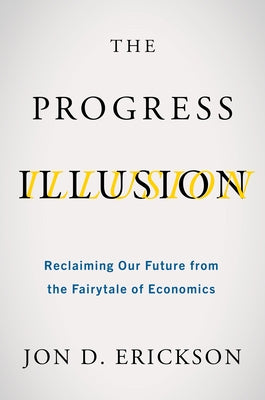 The Progress Illusion: Reclaiming Our Future from the Fairytale of Economics by Erickson, Jon D.