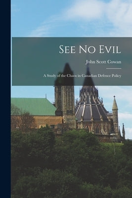 See No Evil: a Study of the Chaos in Canadian Defence Policy by Cowan, John Scott