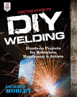 The Tab Guide to DIY Welding: Hands-On Projects for Hobbyists, Handymen, and Artists by Morley, Jackson