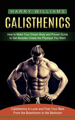 Calisthenics: How to Make Your Dream Body and Proven Guide to Get Muscles Create the Physique You Want (Calisthenics to Look and Fee by Williams, Harry