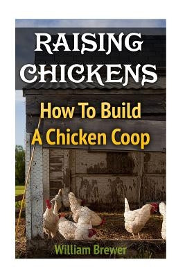 Raising Chickens: How To Build A Chicken Coop by Brewer, William