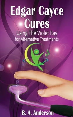 Edgar Cayce Cures - Using The Violet Ray for Alternative Treatments by Anderson, B. A.