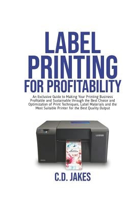 Label Printing for Profitability: An Exclusive Guide to Making Your Printing Business Profitable and Sustainable through the Best Choice and Optimizat by Jakes, Chris Dominic