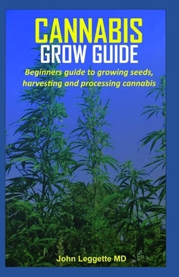 Cannabis Grow Guide: Beginners guide to growing seeds, harvesting and processing cannabis by Leggette MD, John