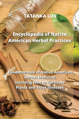Encyclopedia of Native American Herbal Practices: Fundamentals of Native American Herbal Medicine, Including How to Cultivate Plants and Treat Illness by Lux, Tatanka