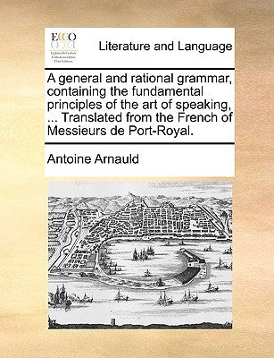 A General and Rational Grammar, Containing the Fundamental Principles of the Art of Speaking, ... Translated from the French of Messieurs de Port-Roya by Arnauld, Antoine