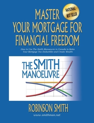 Master Your Mortgage for Financial Freedom: How to Use The Smith Manoeuvre in Canada to Make Your Mortgage Tax-Deductible and Create Wealth by Smith, Robinson