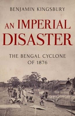 An Imperial Disaster: The Bengal Cyclone of 1876 by Kingsbury, Benjamin